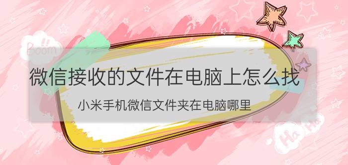 微信接收的文件在电脑上怎么找 小米手机微信文件夹在电脑哪里？